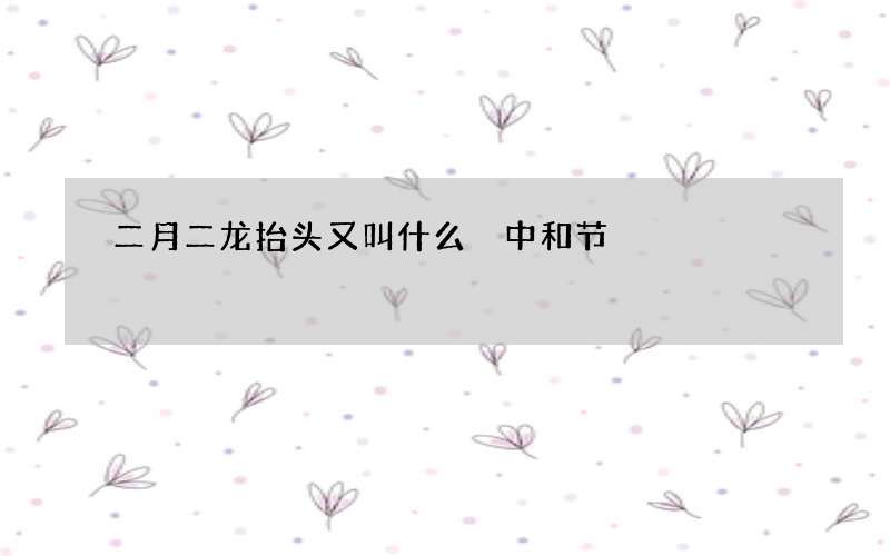 二月二龙抬头又叫什么 中和节